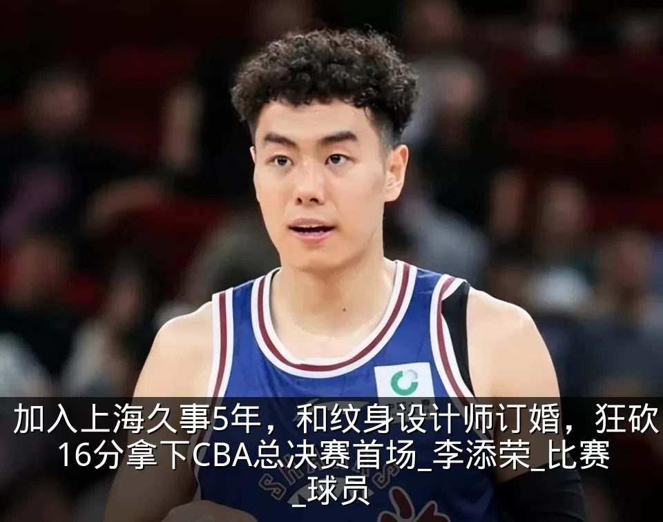 加入上海久事5年,和纹身设计师订婚,狂砍16分拿下CBA总决赛首场_李添荣_比赛_球员