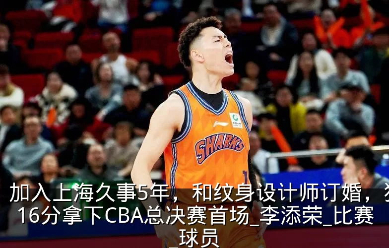 加入上海久事5年,和纹身设计师订婚,狂砍16分拿下CBA总决赛首场_李添荣_比赛_球员