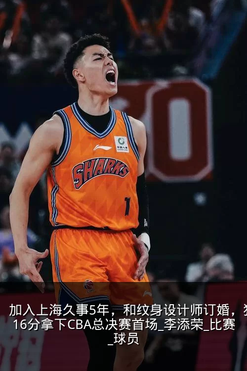 加入上海久事5年,和纹身设计师订婚,狂砍16分拿下CBA总决赛首场_李添荣_比赛_球员