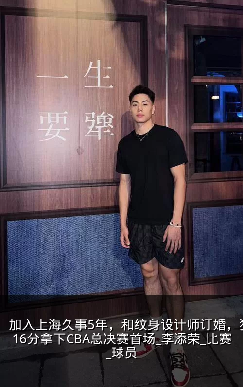 加入上海久事5年,和纹身设计师订婚,狂砍16分拿下CBA总决赛首场_李添荣_比赛_球员