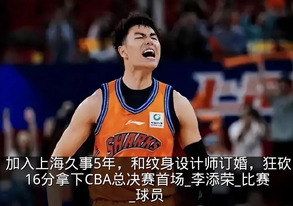加入上海久事5年,和纹身设计师订婚,狂砍16分拿下CBA总决赛首场_李添荣_比赛_球员