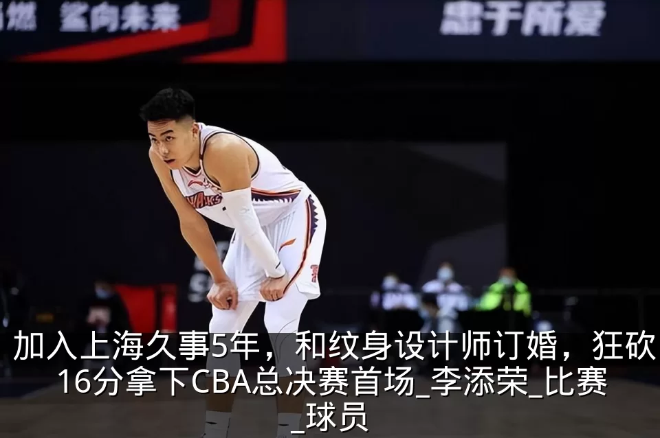 加入上海久事5年,和纹身设计师订婚,狂砍16分拿下CBA总决赛首场_李添荣_比赛_球员